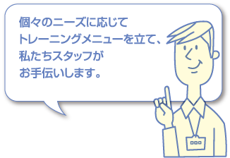 個々のニーズに応じてトレーニングメニューを立て、私たちスタッフがお手伝いします。