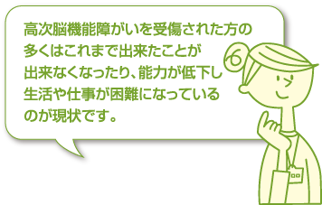 高次脳機能障がいを受傷された方の多くはこれまで出来たことが出来なくなったり、能力が低下し生活や仕事が困難になっているのが現状です。